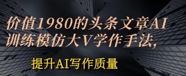 价值1980头条文章AI投喂训练模仿大v写作手法，提升AI写作质量【揭秘】-观智斋电商课程站