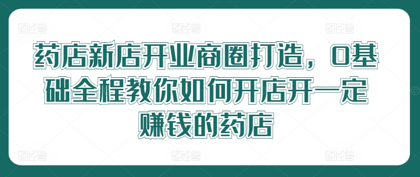 药店新店开业商圈打造，0基础全程教你如何开店开一定赚钱的药店-观智斋电商课程站
