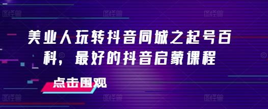 美业人玩转抖音同城之起号百科，最好的抖音启蒙课程-观智斋电商课程站