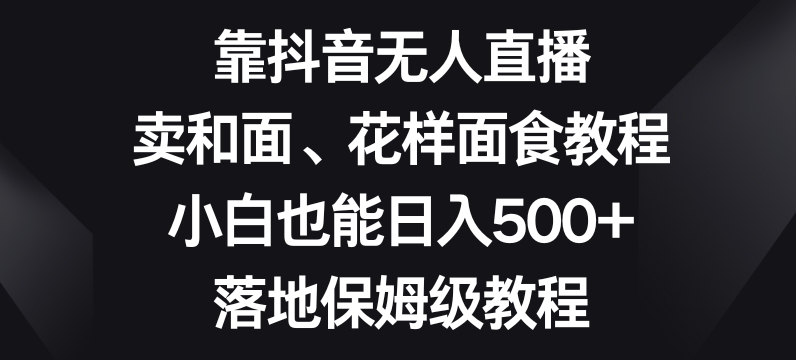 靠抖音无人直播，卖和面、花样面试教程，小白也能日入500+，落地保姆级教程【揭秘】-观智斋电商课程站
