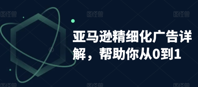 亚马逊精细化广告详解，帮助你从0到1，自动广告权重解读、手动广告打法详解-观智斋电商课程站