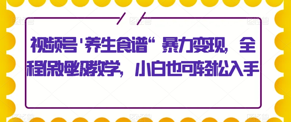 视频号’养生食谱“暴力变现，全程保姆级教学，小白也可轻松入手-观智斋电商课程站
