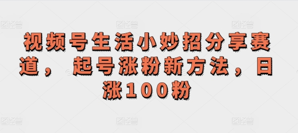 视频号生活小妙招分享赛道， 起号涨粉新方法，日涨100粉-观智斋电商课程站