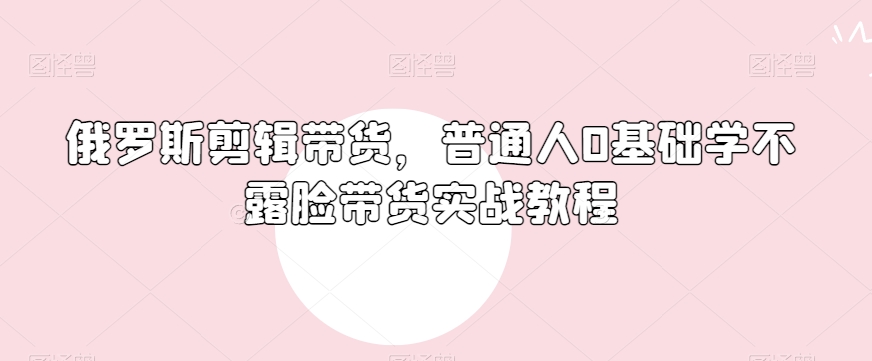 俄罗斯产品剪辑带货，普通人0基础学不露脸带货实战教程-观智斋电商课程站