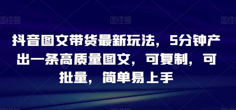 抖音图文带货最新玩法，5分钟产出一条高质量图文，可复制，可批量，简单易上手【揭秘】-观智斋电商课程站