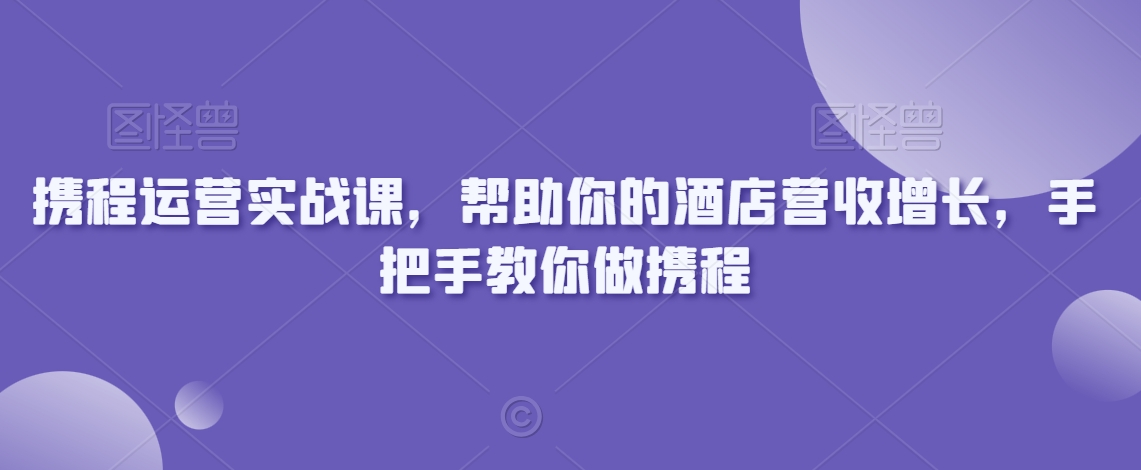 携程运营实战课，帮助你的酒店营收增长，手把手教你做携程-观智斋电商课程站