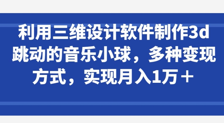 利用三维设计软件制作3d跳动的音乐小球，多种变现方式，实现月入1万+【揭秘】-观智斋电商课程站