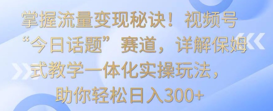掌握流量变现秘诀！视频号“今日话题”赛道，详解保姆式教学一体化实操玩法，助你轻松日入300+【揭秘】-观智斋电商课程站