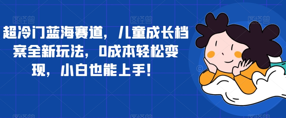 超冷门蓝海赛道，儿童成长档案全新玩法，0成本轻松变现，小白也能上手【揭秘】-观智斋电商课程站