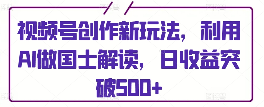 视频号创作新玩法，利用AI做国士解读，日收益突破500+【揭秘】-观智斋电商课程站
