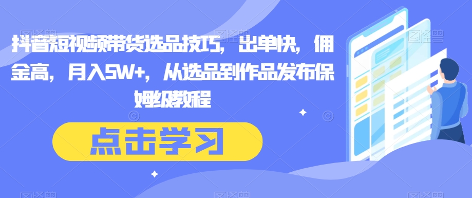 抖音短视频带货选品技巧，出单快，佣金高，月入5W+，从选品到作品发布保姆级教程-观智斋电商课程站