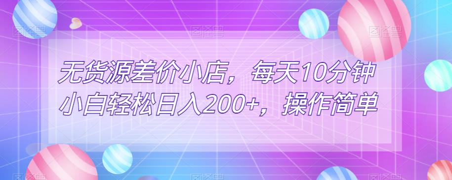 无货源差价小店，每天10分钟小白轻松日入200+，操作简单-观智斋电商课程站