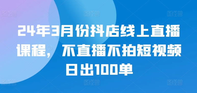 24年3月份抖店线上直播课程，不直播不拍短视频日出100单-观智斋电商课程站