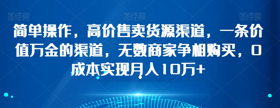简单操作，高价售卖货源渠道，一条价值万金的渠道，无数商家争相购买，0成本实现月入10万+【揭秘】-观智斋电商课程站