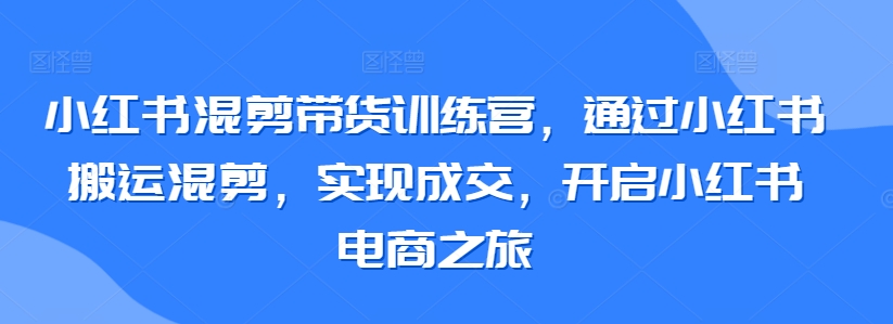 小红书混剪带货训练营，通过小红书搬运混剪，实现成交，开启小红书电商之旅-观智斋电商课程站