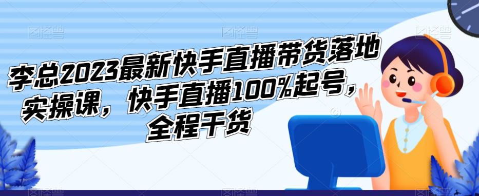 李总2023最新快手直播带货落地实操课，快手直播100%起号，全程干货-观智斋电商课程站
