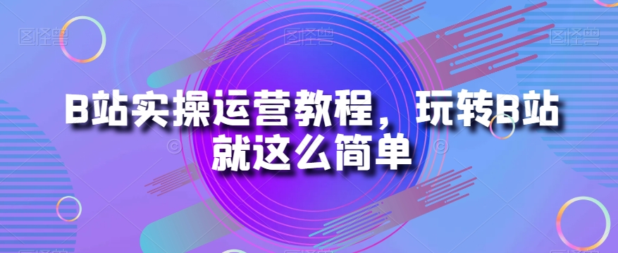 B站实操运营教程，玩转B站就这么简单-观智斋电商课程站