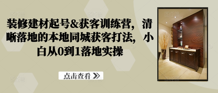 装修建材起号&获客训练营，​清晰落地的本地同城获客打法，小白从0到1落地实操-观智斋电商课程站