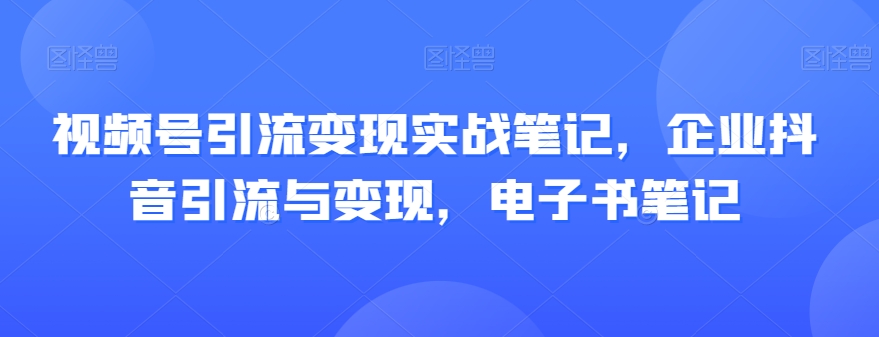 视频号引流变现实战笔记，企业抖音引流与变现，电子书笔记-观智斋电商课程站