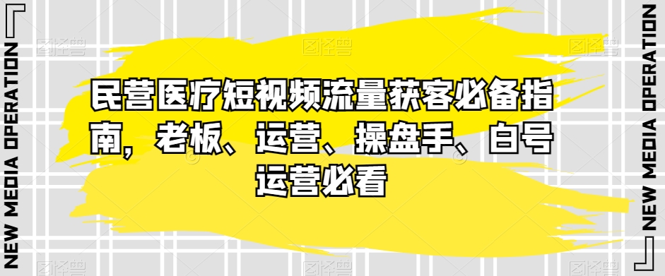 民营医疗短视频流量获客必备指南，老板、运营、操盘手、白号运营必看-观智斋电商课程站