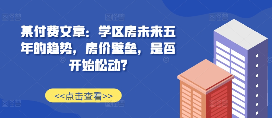 某付费文章：学区房未来五年的趋势，房价壁垒，是否开始松动?-观智斋电商课程站