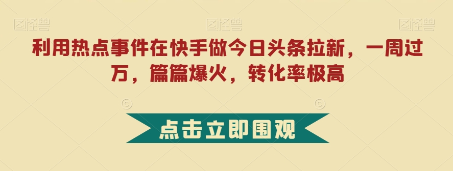 利用热点事件在快手做今日头条拉新，一周过万，篇篇爆火，转化率极高【揭秘】-观智斋电商课程站