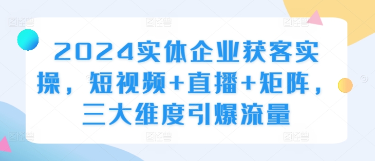 2024实体企业获客实操，短视频+直播+矩阵，三大维度引爆流量-观智斋电商课程站