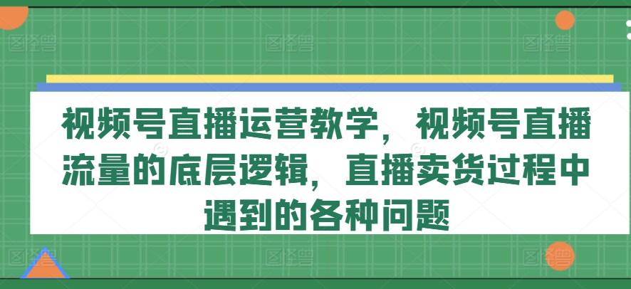 视频号直播运营教学，视频号直播流量的底层逻辑，直播卖货过程中遇到的各种问题-观智斋电商课程站