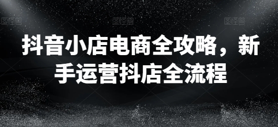 抖音小店电商全攻略，新手运营抖店全流程-观智斋电商课程站