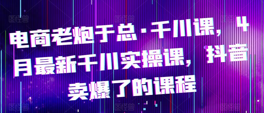 电商老炮于总·千川课，最新千川实操课，抖音卖爆了的课程-观智斋电商课程站