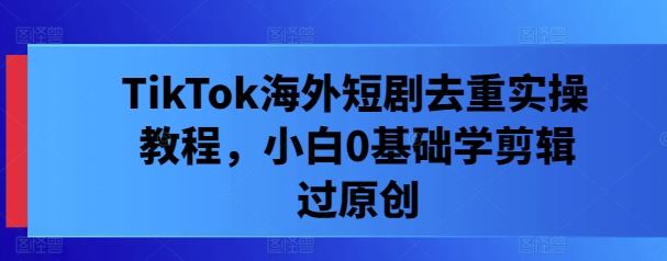 TikTok海外短剧去重实操教程，小白0基础学剪辑过原创-观智斋电商课程站