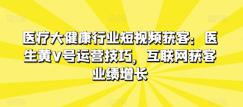 医疗大健康行业短视频获客：医生黄V号运营技巧，互联网获客业绩增长-观智斋电商课程站