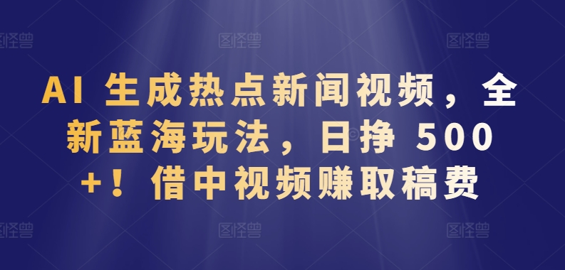 AI 生成热点新闻视频，全新蓝海玩法，日挣 500+!借中视频赚取稿费【揭秘】-观智斋电商课程站