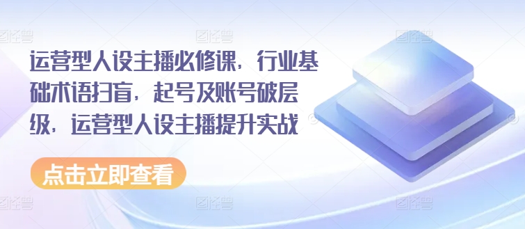 运营型人设主播必修课，行业基础术语扫盲，起号及账号破层级，运营型人设主播提升实战-观智斋电商课程站