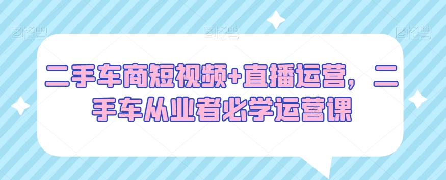 二手车商短视频+直播运营，二手车从业者必学运营课-观智斋电商课程站