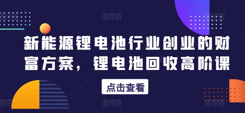 新能源锂电池行业创业的财富方案，锂电池回收高阶课-观智斋电商课程站