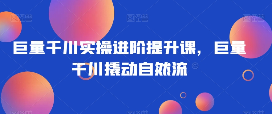 巨量千川实操进阶提升课，巨量干川撬动自然流-观智斋电商课程站