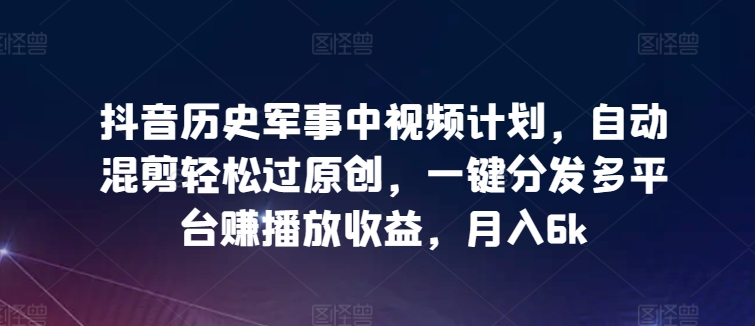 抖音历史军事中视频计划，自动混剪轻松过原创，一键分发多平台赚播放收益，月入6k【揭秘】-观智斋电商课程站