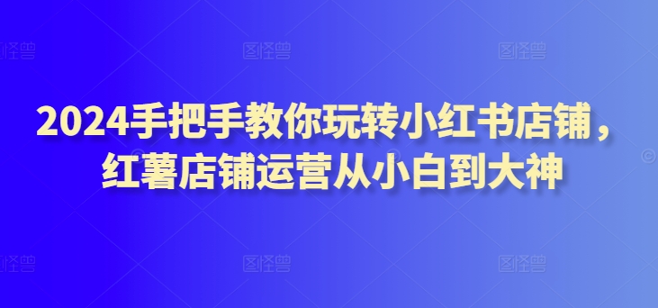 2024手把手教你玩转小红书店铺，红薯店铺运营从小白到大神-观智斋电商课程站