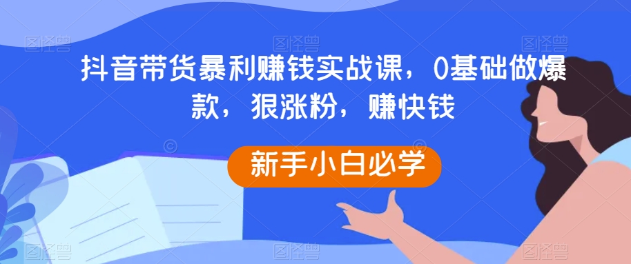 抖音带货暴利赚钱实战课，0基础做爆款，狠涨粉，赚快钱-观智斋电商课程站