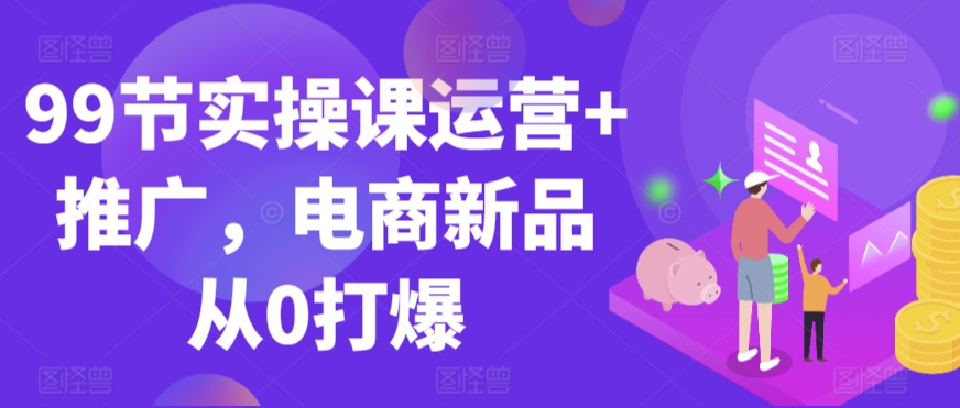 99节实操课运营+推广，电商新品从0打爆-观智斋电商课程站