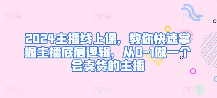 2024主播线上课，教你快速掌握主播底层逻辑，从0-1做一个会卖货的主播-观智斋电商课程站