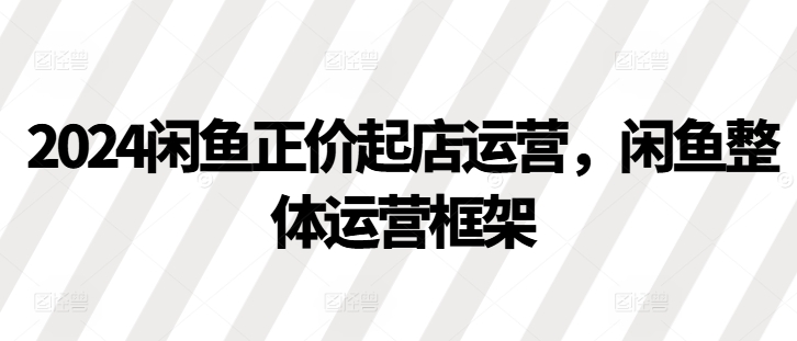 2024闲鱼正价起店运营，闲鱼整体运营框架-观智斋电商课程站