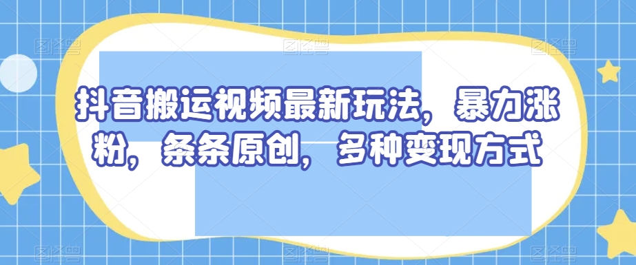 抖音搬运视频最新玩法，暴力涨粉，条条原创，多种变现方式【揭秘】-观智斋电商课程站