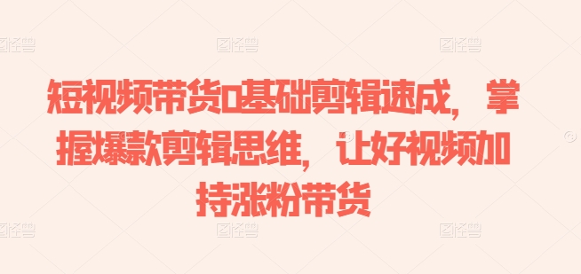 短视频带货0基础剪辑速成，掌握爆款剪辑思维，让好视频加持涨粉带货-观智斋电商课程站