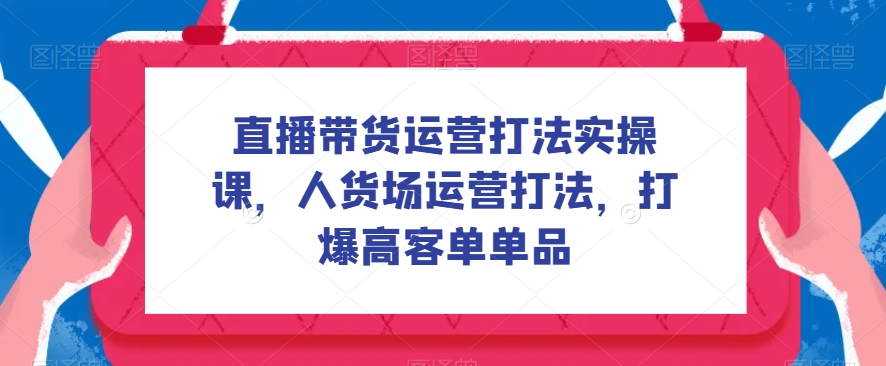 直播带货运营打法实操课，人货场运营打法，打爆高客单单品-观智斋电商课程站