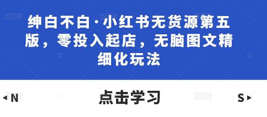 绅白不白·小红书无货源第五版，零投入起店，无脑图文精细化玩法-观智斋电商课程站