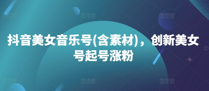抖音美女音乐号(含素材)，创新美女号起号涨粉-观智斋电商课程站