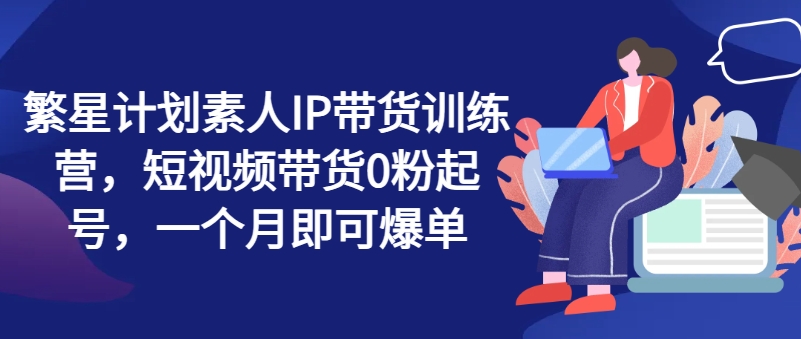繁星计划素人IP带货训练营，短视频带货0粉起号，一个月即可爆单-观智斋电商课程站
