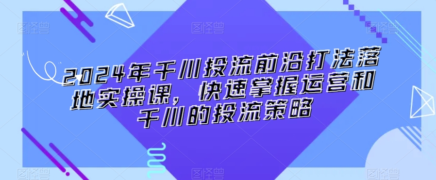 2024年千川投流前沿打法落地实操课，快速掌握运营和千川的投流策略-观智斋电商课程站